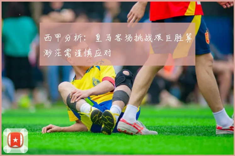 西甲分析：皇马客场挑战艰巨胜算渺茫需谨慎应对