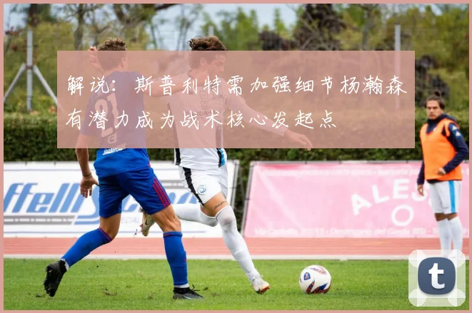 解说：斯普利特需加强细节杨瀚森有潜力成为战术核心发起点