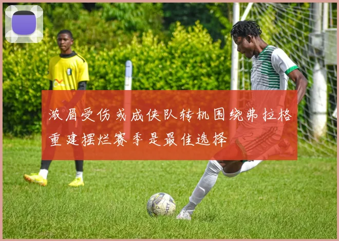 浓眉受伤或成侠队转机围绕弗拉格重建摆烂赛季是最佳选择