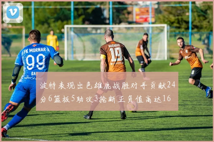 波特表现出色雄鹿战胜对手贡献24分6篮板5助攻3抢断正负值高达16