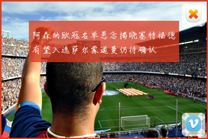 阿森纳欧冠名单悬念揭晓塞特福德有望入选萨尔蒙道曼仍待确认