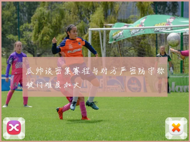 瓜帅谈密集赛程与对方严密防守称破门难度加大