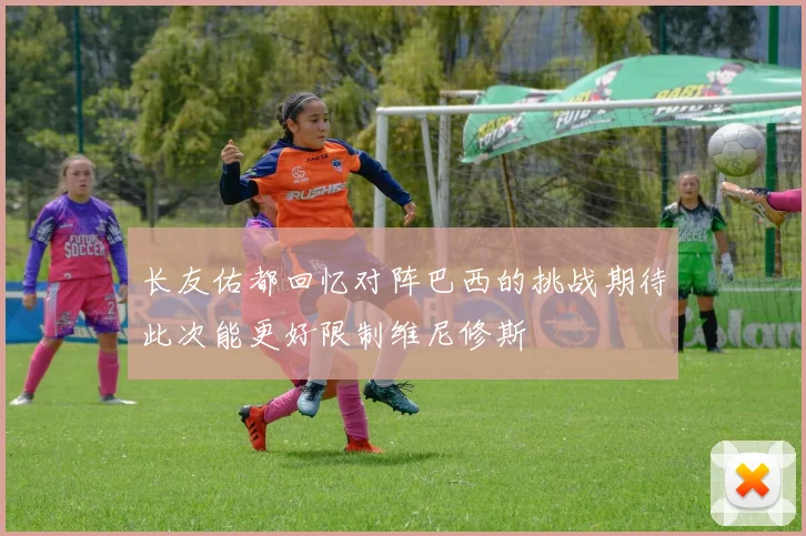 长友佑都回忆对阵巴西的挑战期待此次能更好限制维尼修斯