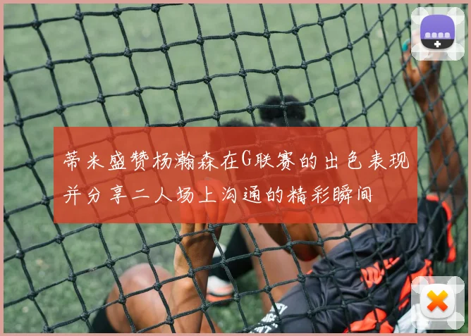 蒂米盛赞杨瀚森在G联赛的出色表现并分享二人场上沟通的精彩瞬间