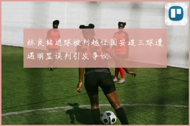 林良铭进球被判越位国安追三球遭遇明显误判引发争议