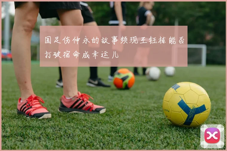 国足伤仲永的故事频现王钰栋能否打破宿命成幸运儿