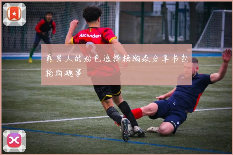 真男人的粉色选择杨瀚森分享书包抢购趣事