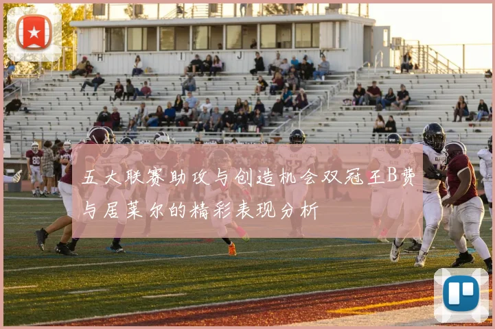 五大联赛助攻与创造机会双冠王B费与居莱尔的精彩表现分析