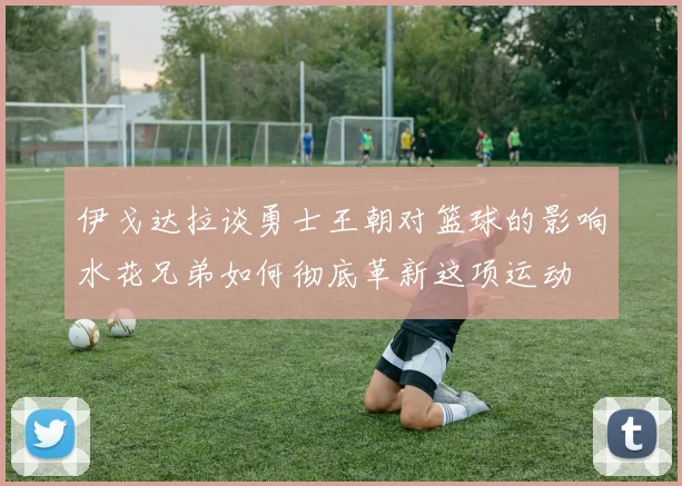 伊戈达拉谈勇士王朝对篮球的影响水花兄弟如何彻底革新这项运动