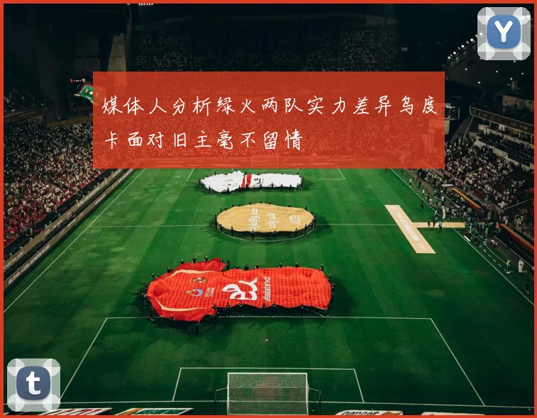 媒体人分析绿火两队实力差异乌度卡面对旧主毫不留情