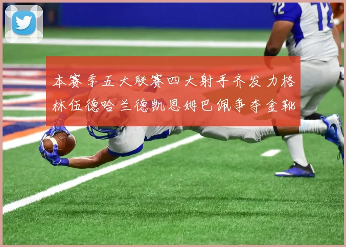 本赛季五大联赛四大射手齐发力格林伍德哈兰德凯恩姆巴佩争夺金靴荣耀