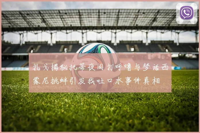 扎戈揭秘托蒂夜间打呼噜与梦话西蒙尼挑衅引发我吐口水事件真相