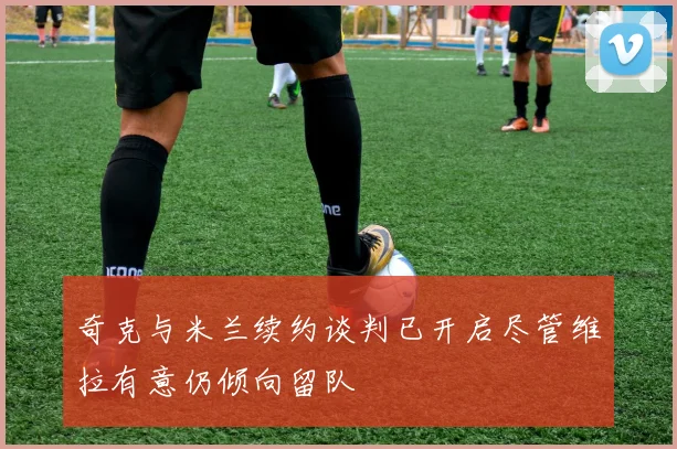 奇克与米兰续约谈判已开启尽管维拉有意仍倾向留队