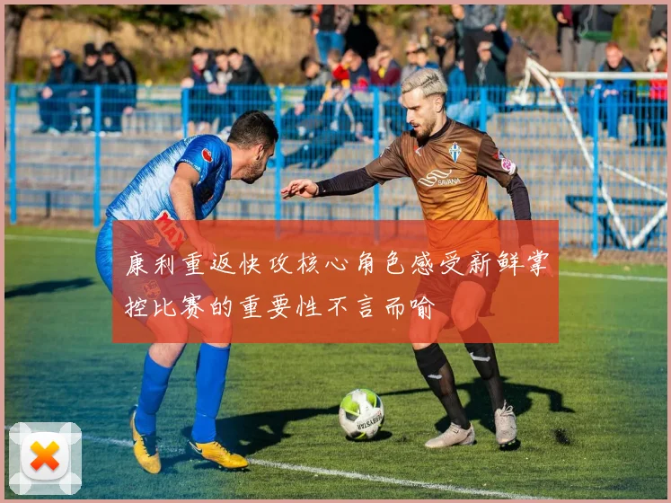 康利重返快攻核心角色感受新鲜掌控比赛的重要性不言而喻