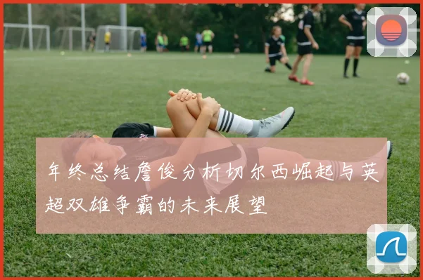 年终总结詹俊分析切尔西崛起与英超双雄争霸的未来展望