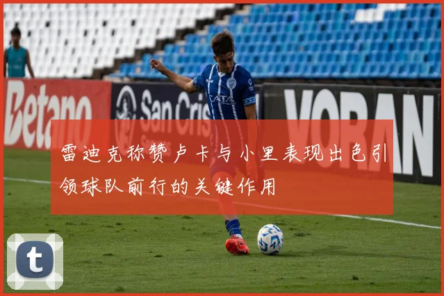 雷迪克称赞卢卡与小里表现出色引领球队前行的关键作用