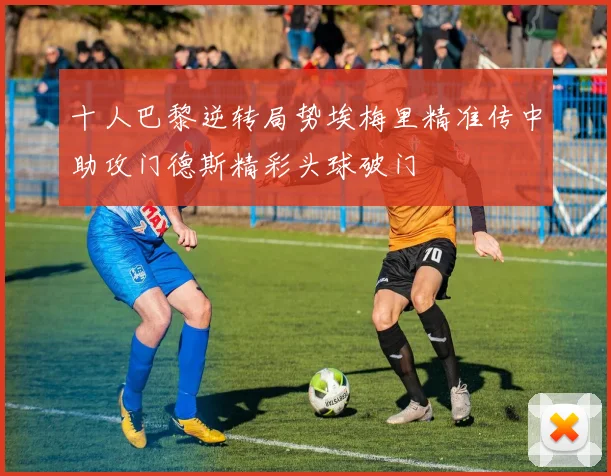 十人巴黎逆转局势埃梅里精准传中助攻门德斯精彩头球破门