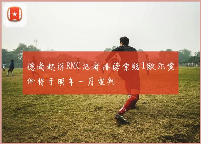 德尚起诉RMC记者诽谤索赔1欧元案件将于明年一月宣判