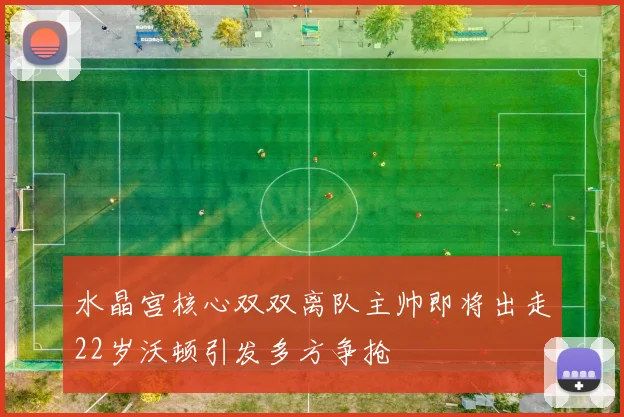 水晶宫核心双双离队主帅即将出走22岁沃顿引发多方争抢