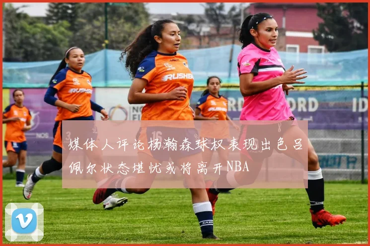 媒体人评论杨瀚森球权表现出色吕佩尔状态堪忧或将离开NBA